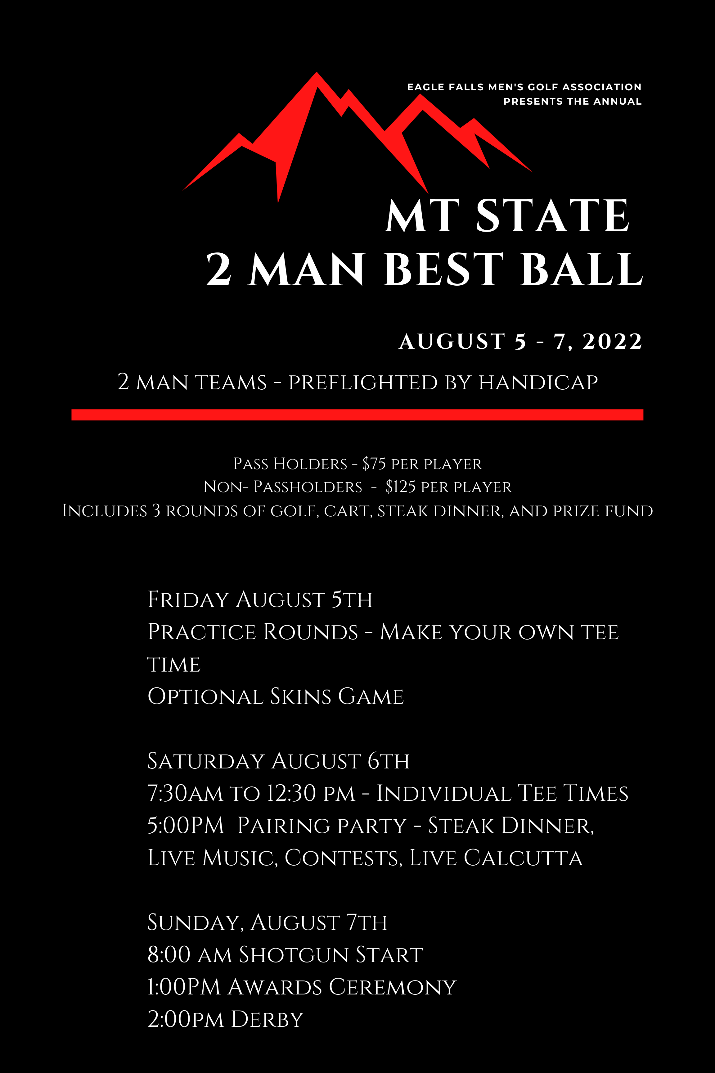 EAGLE FALLS MEN'S GOLF ASSOCIATION PRESENTS THE ANNUAL MT STATE 2 MAN BEST BALL AUGUST 5 - 7, 2022 2 MAN TEAMS - PREFLIGHTED BY HANDICAP PASS HOLDERS - $75 PER PLAYER NON-PASSHOLDERS - $125 PER PLAYER INCLUDES 3 ROUNDS OF GOLF, CART, STEAK DINNER, AND PRIZE FUND  FRIDAY AUGUST 5TH PRACTICE ROUNDS - MAKE YOUR OWN TEE TIME OPTIONAL SKINS GAME SATURDAY AUGUST 6TH 7:30AM TO 12:30 PM - INDIVIDUAL TEE TIMES 5:00PM PAIRING PARTY - STEAK DINNER, LIVE MUSIC, CONTESTS, LIVE CALCUTTA  SUNDAY, AUGUST 7TH 8:00 AM SHOTGUN START 1:00PM AWARDS CEREMONY 2:00PM DERBY
